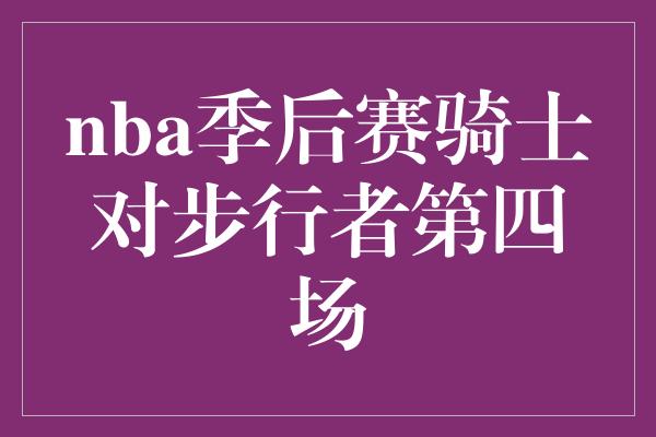 骑士队对阵步行者第四场比赛：激烈角逐，谁能笑到最后？