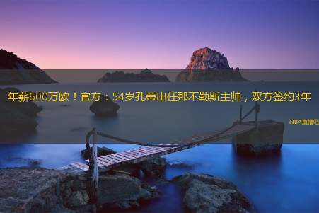 年薪600万欧！官方：54岁孔蒂出任那不勒斯主帅，双方签约3年