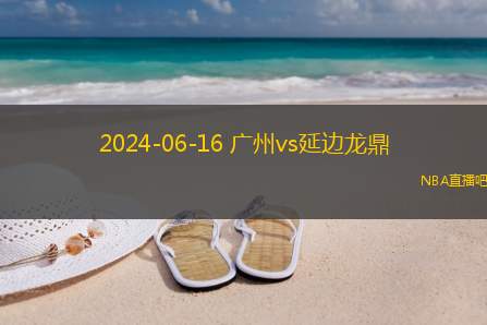 2024年06月16日 中甲第14轮 延边龙鼎vs广州 全场录像