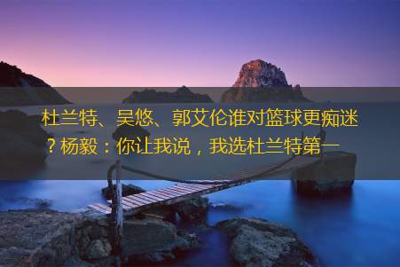 杜兰特、吴悠、郭艾伦谁对篮球更痴迷？杨毅：你让我说，我选杜兰特第一