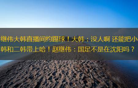 继伟大韩直播间约踢球！大韩：没人啊 还能把小韩和二韩带上哈！赵继伟：国足不是在沈阳吗？