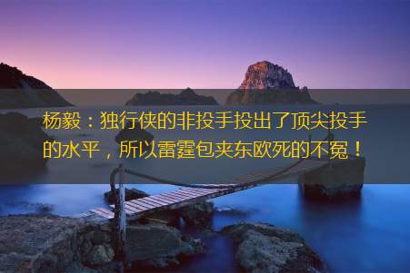 杨毅：独行侠的非投手投出了顶尖投手的水平，所以雷霆包夹东欧死的不冤！