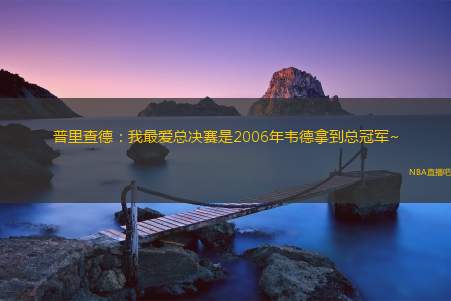 普里查德：我最爱总决赛是2006年韦德拿到总冠军~