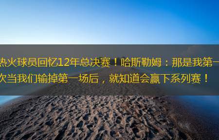 热火球员回忆12年总决赛！哈斯勒姆：那是我第一次当我们输掉第一场后，就知道会赢下系列赛！