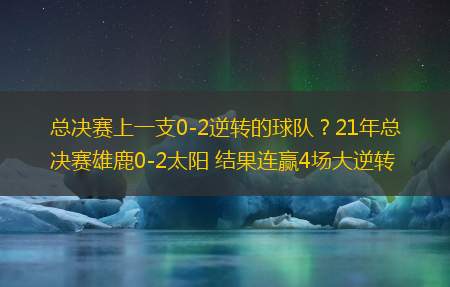 总决赛上一支0-2逆转的球队？21年总决赛雄鹿0-2太阳 结果连赢4场大逆转