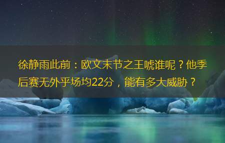 徐静雨此前：欧文末节之王唬谁呢？他季后赛无外乎场均22分，能有多大威胁？