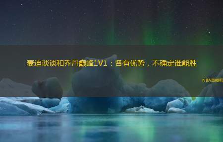 麦迪谈谈和乔丹巅峰1V1：各有优势，不确定谁能胜