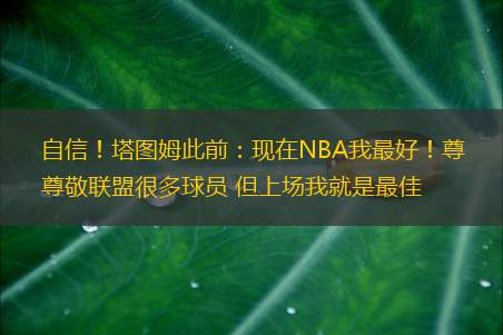 自信！塔图姆此前：现在NBA我最好！尊敬联盟很多球员 但上场我就是最佳